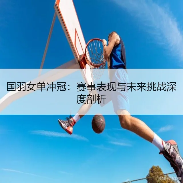 国羽女单冲冠:赛事表现与未来挑战深度剖析