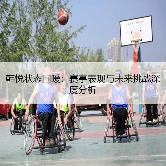 韩悦状态回暖:赛事表现与未来挑战深度分析