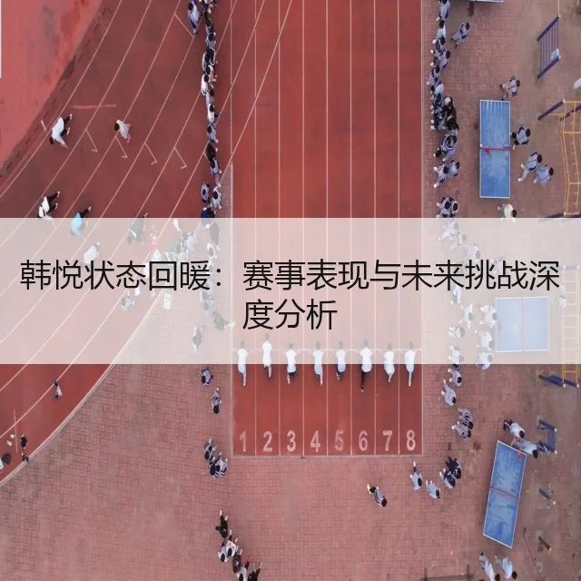 韩悦状态回暖：赛事表现与未来挑战深度分析