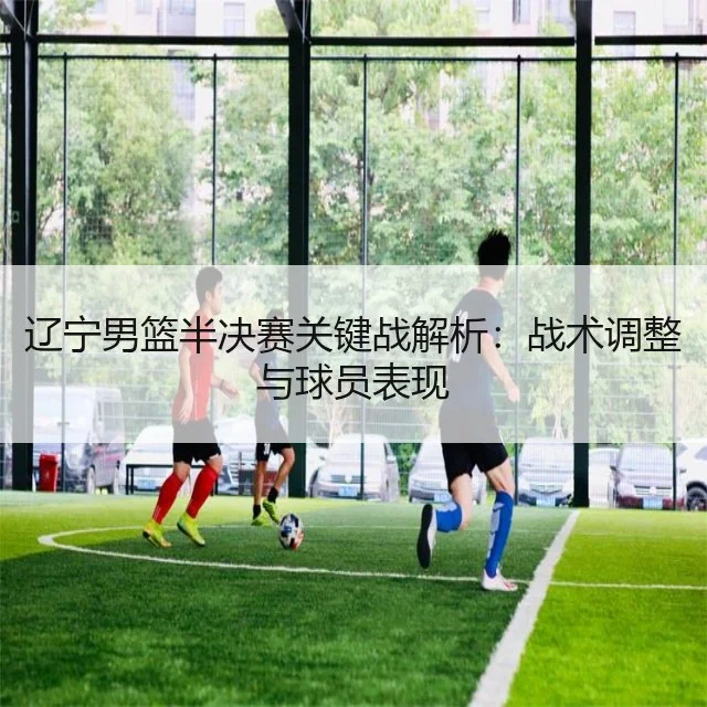 辽宁男篮半决赛关键战解析：战术调整与球员表现
